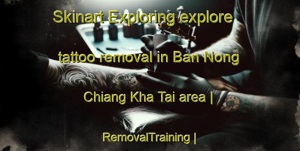 Skinart Exploring explore tattoo removal in Ban Nong Chiang Kha Tai area | RemovalTraining | RemovalClasses | SkinartTraining-Thailand